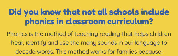 Did you know that not all schools include phonics in classroom curriculum?Phonics is the method of teaching reading that helps children hear, identify and use the many sounds in our language to decode words. This method works for families because: 